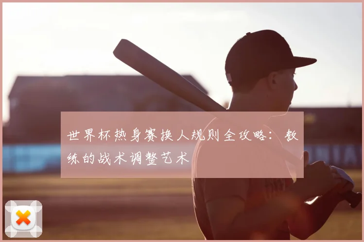 世界杯热身赛换人规则全攻略：教练的战术调整艺术