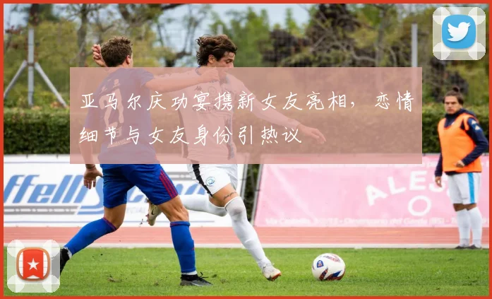 亚马尔庆功宴携新女友亮相，恋情细节与女友身份引热议
